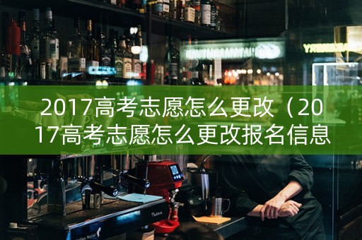 2017高考志愿怎么更改（2017高考志愿怎么更改报名信息）