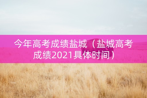 今年高考成绩盐城（盐城高考成绩2021具体时间）