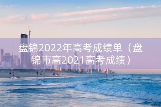 盘锦2022年高考成绩单（盘锦市高2021高考成绩）