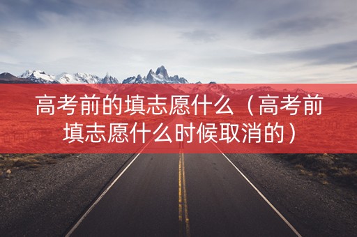 高考前的填志愿什么（高考前填志愿什么时候取消的）
