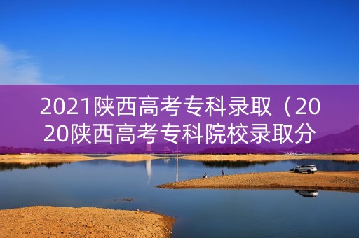 2021陕西高考专科录取（2020陕西高考专科院校录取分数线及位次）