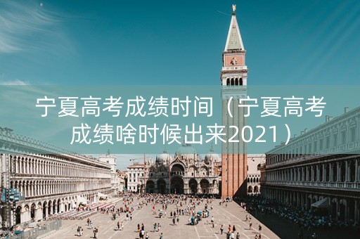 宁夏高考成绩时间（宁夏高考成绩啥时候出来2021）