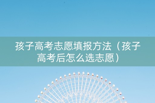 孩子高考志愿填报方法（孩子高考后怎么选志愿）