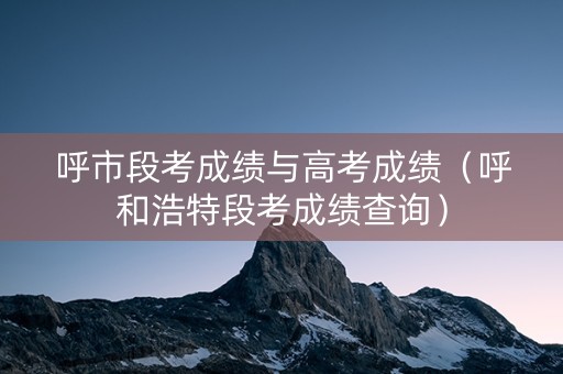 呼市段考成绩与高考成绩（呼和浩特段考成绩查询）