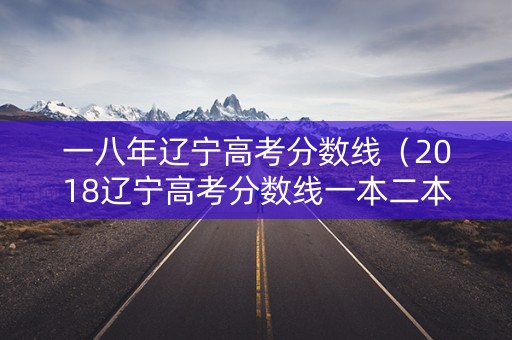 一八年辽宁高考分数线（2018辽宁高考分数线一本二本专科）