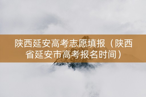 陕西延安高考志愿填报（陕西省延安市高考报名时间）