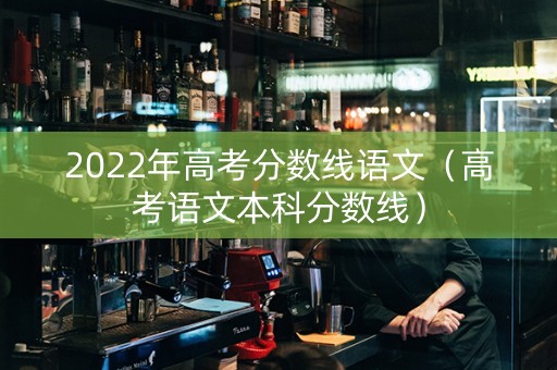2022年高考分数线语文（高考语文本科分数线）