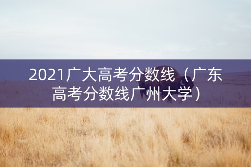 2021广大高考分数线（广东高考分数线广州大学）
