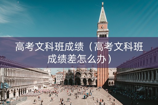 高考文科班成绩（高考文科班成绩差怎么办）