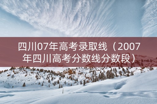 四川07年高考录取线（2007年四川高考分数线分数段）