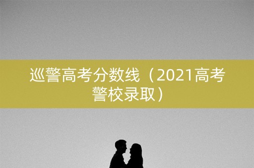 巡警高考分数线（2021高考警校录取）