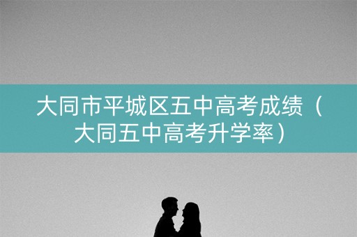 大同市平城区五中高考成绩（大同五中高考升学率）