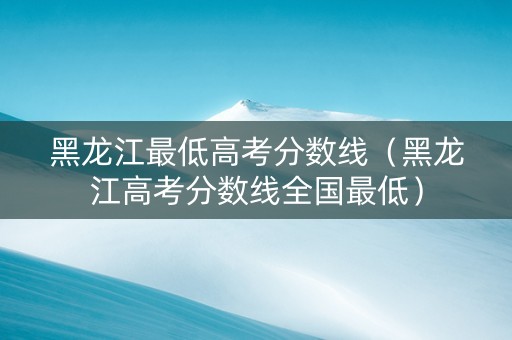 黑龙江最低高考分数线（黑龙江高考分数线全国最低）