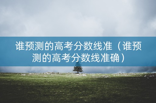 谁预测的高考分数线准（谁预测的高考分数线准确）