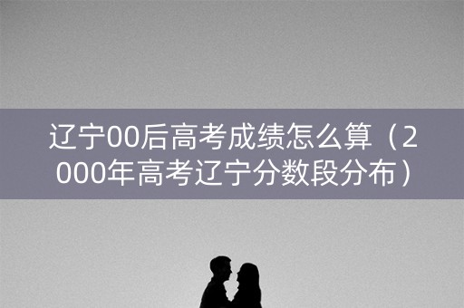 辽宁00后高考成绩怎么算（2000年高考辽宁分数段分布）
