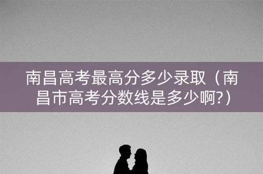 南昌高考最高分多少录取（南昌市高考分数线是多少啊?）