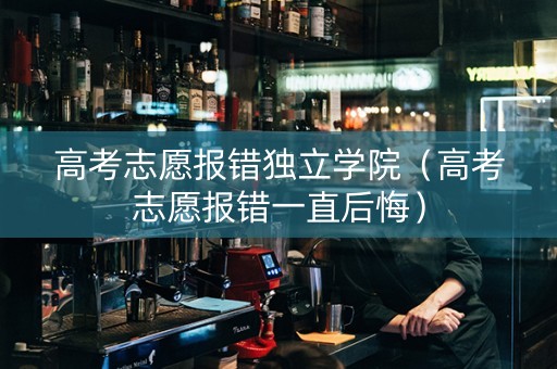 高考志愿报错独立学院（高考志愿报错一直后悔）