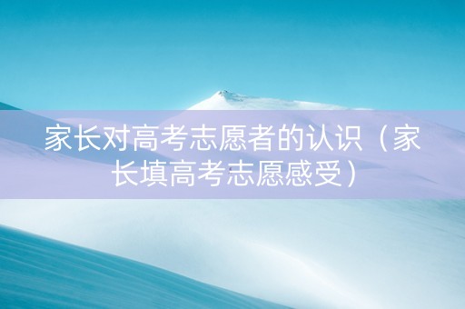 家长对高考志愿者的认识（家长填高考志愿感受）