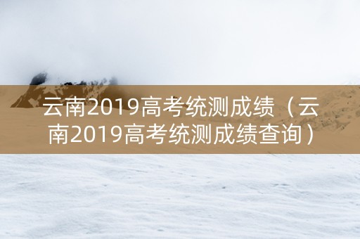 云南2019高考统测成绩（云南2019高考统测成绩查询）