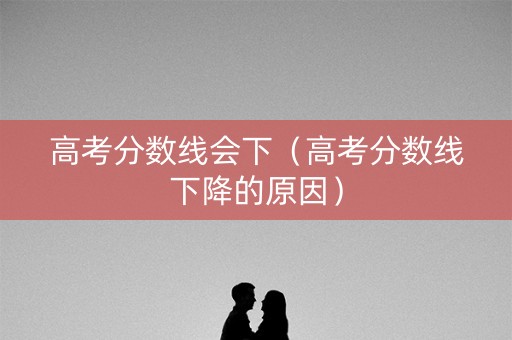 高考分数线会下（高考分数线下降的原因）