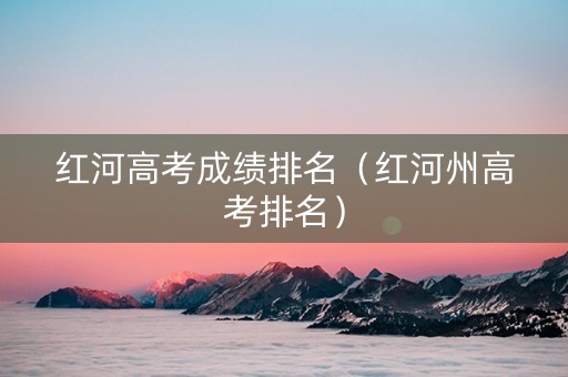 红河高考成绩排名（红河州高考排名）