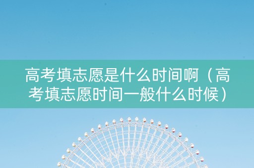 高考填志愿是什么时间啊（高考填志愿时间一般什么时候）
