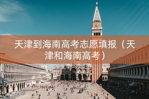 天津到海南高考志愿填报（天津和海南高考）
