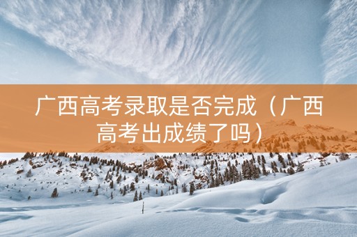 广西高考录取是否完成（广西高考出成绩了吗）