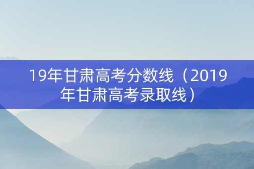 19年甘肃高考分数线（2019年甘肃高考录取线）
