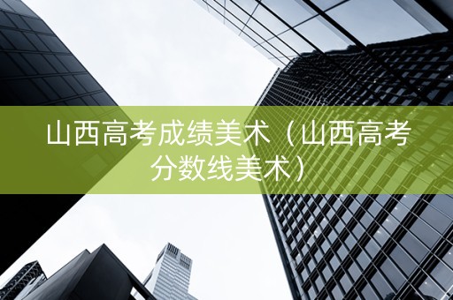 山西高考成绩美术（山西高考分数线美术）
