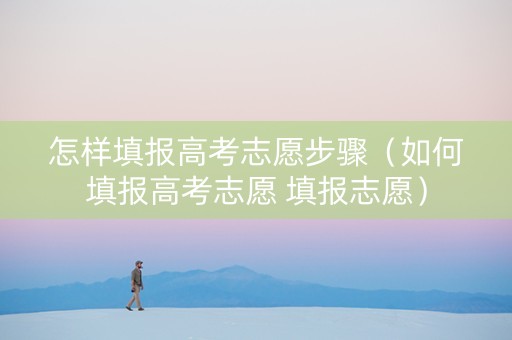 怎样填报高考志愿步骤（如何填报高考志愿 填报志愿）