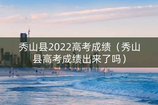 秀山县2022高考成绩（秀山县高考成绩出来了吗）