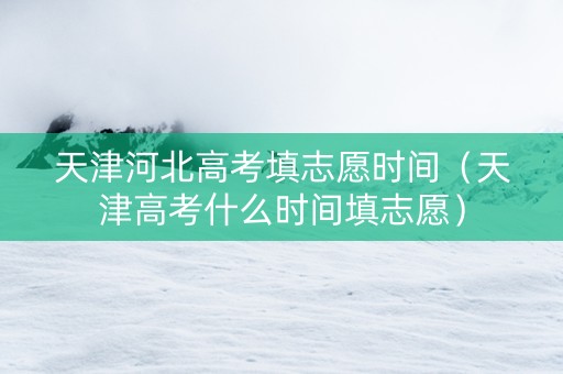 天津河北高考填志愿时间（天津高考什么时间填志愿）