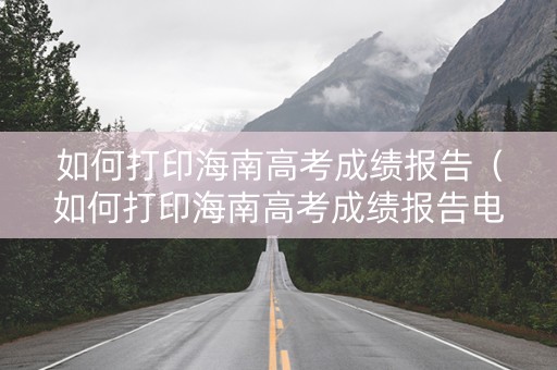 如何打印海南高考成绩报告（如何打印海南高考成绩报告电子版）