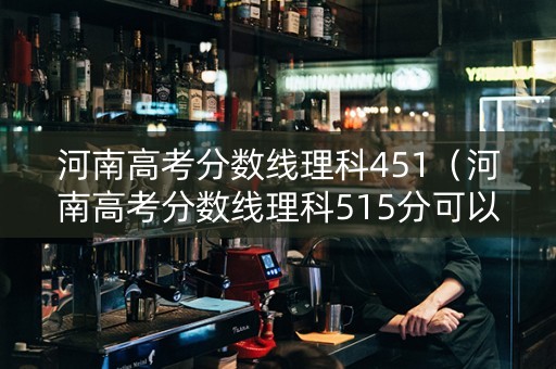 河南高考分数线理科451（河南高考分数线理科515分可以报啥学校）