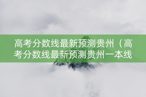 高考分数线最新预测贵州（高考分数线最新预测贵州一本线）