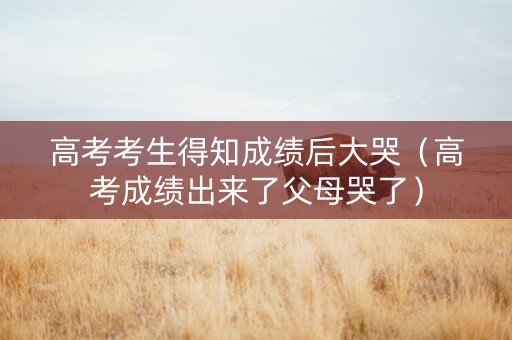 高考考生得知成绩后大哭（高考成绩出来了父母哭了）