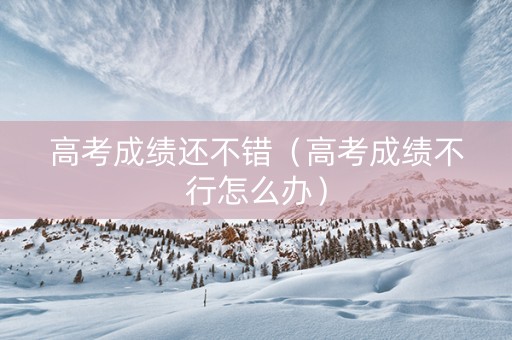 高考成绩还不错（高考成绩不行怎么办）