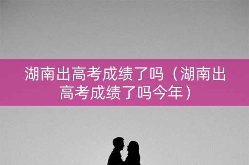 湖南出高考成绩了吗（湖南出高考成绩了吗今年）