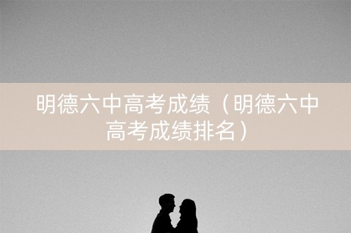 明德六中高考成绩（明德六中高考成绩排名）