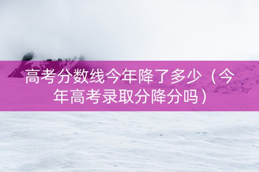 高考分数线今年降了多少（今年高考录取分降分吗）