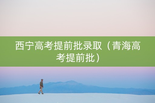 西宁高考提前批录取（青海高考提前批）