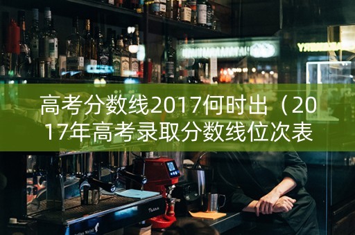 高考分数线2017何时出（2017年高考录取分数线位次表）