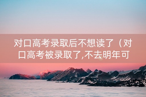对口高考录取后不想读了（对口高考被录取了,不去明年可以参加单招吗）