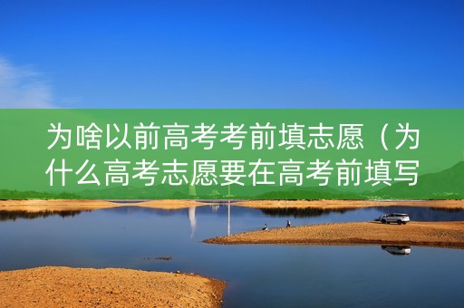 为啥以前高考考前填志愿（为什么高考志愿要在高考前填写）