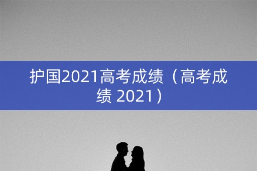护国2021高考成绩（高考成绩 2021）