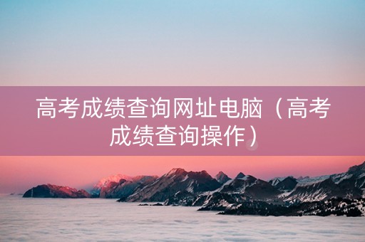 高考成绩查询网址电脑（高考成绩查询操作）