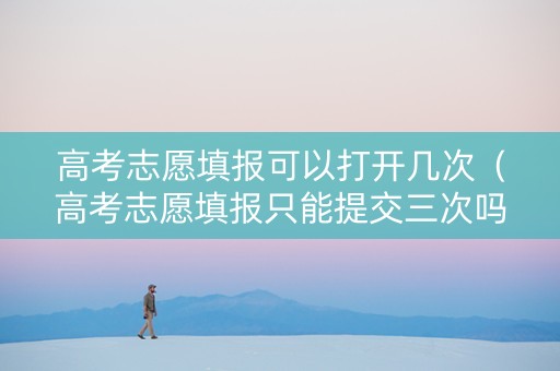 高考志愿填报可以打开几次（高考志愿填报只能提交三次吗）