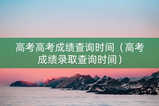 高考高考成绩查询时间（高考成绩录取查询时间）