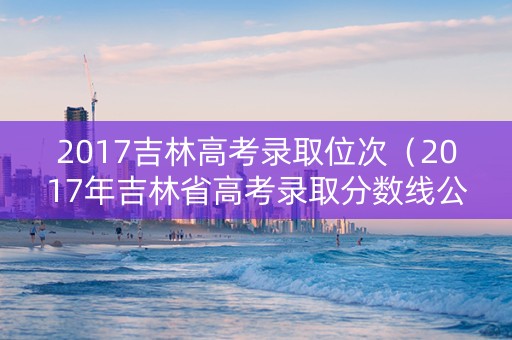 2017吉林高考录取位次（2017年吉林省高考录取分数线公布）